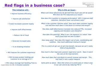 77
Copyright © Maddison Ward 2006
Red flags in a business case?
This initiative will:-
• Improve business efficiency
• Improve job satisfaction
• Create increased customer loyalty
• Improve staff effectiveness
• Reduce risk of fraud
• Generate increased sales
• Is an enabling initiative
• Will improve the customer experience
• Will increase product holdings per
customer to an average of 2.1
• Will reduce Average Call Handling Time to
1.3 minutes/customer
Why is this an issue:-
Where will these efficiencies be derived? How much cost will be saved?
Will there be FTE reductions as a result?
How does this translate to company performance? Will it improve staff
retention, therefore lower recruitment costs?
What is the customer lifetime value? How much does customer loyalty
cost and how much does it contribute to revenue and margin?
How does staff effectiveness translate into reduced FTEs, increased
capacity and therefore costs/benefits?
How does this quantify? What is our risk exposure in £ value? How
much fraud have we seen to-date?
How many sales? How does this impact cost of sale, stockholding and
cashflow. How much additional revenue & margin
This is a catch-all get-out-of-jail free benefit, because we can’t really
think of any benefits.
How much is that improved customer experience worth. Does it match
the cost of the improvement.
How much does that contribute to overall revenue and margin. This,
inof itself is not a useful measure
Same point as above. Does that allow us to avoid costs or reduce costs
in our call centres by reducing FTE’s?
 