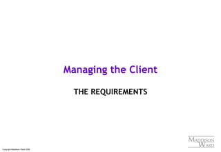 Copyright Maddison Ward 2006
Managing the Client
THE REQUIREMENTS
 