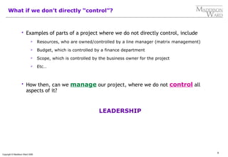 8
Copyright © Maddison Ward 2006
What if we don’t directly “control”?
 Examples of parts of a project where we do not directly control, include
 Resources, who are owned/controlled by a line manager (matrix management)
 Budget, which is controlled by a finance department
 Scope, which is controlled by the business owner for the project
 Etc…
 How then, can we manage our project, where we do not control all
aspects of it?
LEADERSHIP
 