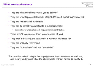 80
Copyright © Maddison Ward 2006
What are requirements
 They are what the client “wants you to deliver”
 They are unambiguous statements of BUSINESS need (not IT systems need)
 They are realistic and achievable
 They can be directly correlated to a business benefit
 (so we know what value each requirement is contributing)
 There aren’t too many of them in each phase of work
 They aren’t dictating the solution in a way that increases risk
 They are uniquely referenced
 They are “standalone” and not “embedded”
The most important thing is that a programme team member can read one,
and clearly understand what the client wants without having to clarify it.
 