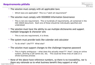 81
Copyright © Maddison Ward 2006
Requirements pitfalls
 The solution must comply with all applicable laws
 Which laws are applicable? This is a “catch all requirement”
 The solution must comply with ISO20020 Information Governance
 This is not one requirement. This is hundreds of requirements, all contained in the
ISO 20020 document. Each one of these should be individually specified and
understood
 The solution must have the ability to use multiple dictionaries and support
multiple languages & character sets
 This is not one requirement, it is three.
 The system must provide tools like calendar and calculator
 To do what? Like???? What else?
 The solution must support changes to the challenge/response password
 This is highly ambiguous – what does this actually mean??? How? Using an online
system, phoning a call centre etc. etc. This could be three lines of code or a
whole business process
 None of the above have reference numbers, so there is no traceability, nor is
there any rationale as to what business benefit they support or why!
 