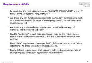 82
Copyright © Maddison Ward 2006
Requirements pitfalls
 Be careful of the distinction between a “BUSINESS REQUIREMENT” and an IT
FUNCTIONAL (or systems) REQUIREMENT “
 Are there any non-functional requirements (particularly business ones, such
as business volumetrics (number of users/geographies), service levels that
must be achieved
 Are there any business change requirements specified (new ways of
working). Do there need to be any?
 Has the “customer” impact been considered – how do the requirements
relate to the “customer experience”. Has the customer experience been
defined.
 Have “data” requirements been specified? (Reference data sources / data
retention). All these things have impact on costs.
 Poorly defined requirements lead to poorly delivered programmes, lots of
change requests and lots of aggravation with the client.
 