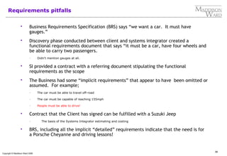 86
Copyright © Maddison Ward 2006
Requirements pitfalls
 Business Requirements Specification (BRS) says “we want a car. It must have
gauges.”
 Discovery phase conducted between client and systems integrator created a
functional requirements document that says “it must be a car, have four wheels and
be able to carry two passengers.
– Didn’t mention gauges at all.
 SI provided a contract with a referring document stipulating the functional
requirements as the scope
 The Business had some “implicit requirements” that appear to have been omitted or
assumed. For example;
– The car must be able to travel off-road
– The car must be capable of reaching 155mph
– People must be able to drive!
 Contract that the Client has signed can be fulfilled with a Suzuki Jeep
– The basis of the Systems Integrator estimating and costing
 BRS, including all the implicit “detailed” requirements indicate that the need is for
a Porsche Cheyanne and driving lessons!
 
