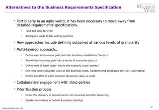 87
Copyright © Maddison Ward 2006
Alternatives to the Business Requirements Specification
 Particularly in an Agile world, it has been necessary to move away from
detailed requirements specifications.
 Take too long to write
 Ambiguity leads to the wrong outcome
 New approaches include defining outcomes at various levels of granularity
 Multi-layered approach…
 Define overall business goal (and the business capabilities therein)
 Sub-divide business goal into a series of scenarios (epics)
 Define role of each ‘actor’ within the scenario (user stories)
 Drill into each role/actor until all the business rules, handoffs and processes are fully understood
 Define benefits of each scenario (business value vs cost)
 Collaborative engagement with third-parties
 Prioritisation process
 Order the delivery of requirements into business benefits delivering
 Create the release schedule & product backlog
 