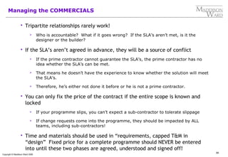 89
Copyright © Maddison Ward 2006
Managing the COMMERCIALS
 Tripartite relationships rarely work!
 Who is accountable? What if it goes wrong? If the SLA’s aren’t met, is it the
designer or the builder?
 If the SLA’s aren’t agreed in advance, they will be a source of conflict
 If the prime contractor cannot guarantee the SLA’s, the prime contractor has no
idea whether the SLA’s can be met.
 That means he doesn’t have the experience to know whether the solution will meet
the SLA’s.
 Therefore, he’s either not done it before or he is not a prime contractor.
 You can only fix the price of the contract if the entire scope is known and
locked
 If your programme slips, you can’t expect a sub-contractor to tolerate slippage
 If change requests come into the programme, they should be impacted by ALL
teams, including sub-contractors!
 Time and materials should be used in “requirements, capped T&M in
“design” Fixed price for a complete programme should NEVER be entered
into until these two phases are agreed, understood and signed off!
 