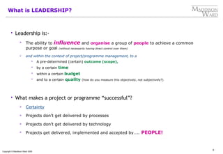 9
Copyright © Maddison Ward 2006
What is LEADERSHIP?
 Leadership is:-
 The ability to influence and organise a group of people to achieve a common
purpose or goal (without necessarily having direct control over them)
 and within the context of project/programme management, to a
 A pre-determined (certain) outcome (scope),
 by a certain time
 within a certain budget
 and to a certain quality (how do you measure this objectively, not subjectively?)
 What makes a project or programme “successful”?
 Certainty
 Projects don’t get delivered by processes
 Projects don’t get delivered by technology
 Projects get delivered, implemented and accepted by….. PEOPLE!
 