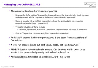 90
Copyright © Maddison Ward 2006
Managing the COMMERCIALS
 Always use a structured procurement process
 Request for Information/Request for Proposal force the team to fully think through
and document all the requirements before committing to a product
 Using a structured, weighted evaluation allows the products to be evaluated
against each prioritised requirement
 Typical evaluation criteria include
 Technical, Operational, Functional, Commercial, Implementation, Total cost of ownership
 Kepner Tregoe is a common weighted evaluation procedure
 An RFI/RFP process is there to protect you & the team from accusations of
favouritism
 A well run process drives out best value. Note, not just CHEAPEST!
 RFI/RFP doesn’t have to take six months. Can be done within two – three
weeks if the process is rigorously defined and adhered to
 Always publish a timetable to a decision AND STICK TO IT!
 