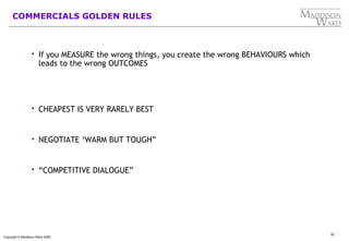 91
Copyright © Maddison Ward 2006
COMMERCIALS GOLDEN RULES
 If you MEASURE the wrong things, you create the wrong BEHAVIOURS which
leads to the wrong OUTCOMES
 CHEAPEST IS VERY RARELY BEST
 NEGOTIATE ‘WARM BUT TOUGH”
 “COMPETITIVE DIALOGUE”
 