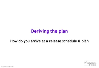 Copyright Maddison Ward 2006
Deriving the plan
How do you arrive at a release schedule & plan
 