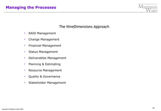 94
Copyright © Maddison Ward 2006
Managing the Processes
The NineDimensions Approach
 RAID Management
 Change Management
 Financial Management
 Status Management
 Deliverables Management
 Planning & Estimating
 Resource Management
 Quality & Governance
 Stakeholder Management
 