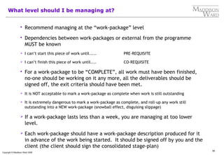 95
Copyright © Maddison Ward 2006
What level should I be managing at?
 Recommend managing at the “work-package” level
 Dependencies between work-packages or external from the programme
MUST be known
 I can’t start this piece of work until..... PRE-REQUISITE
 I can’t finish this piece of work until.... CO-REQUISITE
 For a work-package to be “COMPLETE”, all work must have been finished,
no-one should be working on it any more, all the deliverables should be
signed off, the exit criteria should have been met.
 It is NOT acceptable to mark a work-package as complete when work is still outstanding
 It is extremely dangerous to mark a work-package as complete, and roll-up any work still
outstanding into a NEW work-package (snowball effect, disguising slippage)
 If a work-package lasts less than a week, you are managing at too lower
level.
 Each work-package should have a work-package description produced for it
in advance of the work being started. It should be signed off by you and the
client (the client should sign the consolidated stage-plan)
 
