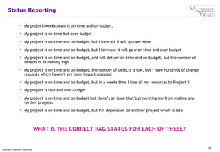 99
Copyright © Maddison Ward 2006
Status Reporting
 My project/workstream is on-time and on-budget.
 My project is on-time but over-budget
 My project is on-time and on-budget, but I forecast it will go over-time
 My project is on-time and on-budget, but I forecase it will go over-time and over budget
 My project is on-time and on-budget, and will deliver on-time and on-budget, but the number of
defects is extremely high
 My project is on-time and on-budget, the number of defects is low, but I have hundreds of change
requests which haven’t yet been impact assessed
 My project is on-time and on-budget, but in a weeks time I lose all my resources to Project X
 My project is late and over-budget
 My project is on-time and on-budget but there’s an issue that’s preventing me from making any
further progress
 My project is on-time and on-budget, but I’m dependant on another project which is late
WHAT IS THE CORRECT RAG STATUS FOR EACH OF THESE?
 