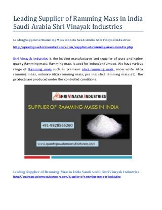 Leading Supplier of Ramming Mass in India
Saudi Arabia Shri Vinayak Industries
Leading Supplier of Ramming Mass in India Saudi Arabia Shri Vinayak Industries
http://quartzpowdermanufacturers.com/supplier-of-ramming-mass-in-india.php
Shri Vinayak Industries is the leading manufacturer and supplier of pure and higher
quality Ramming mass. Ramming mass is used for induction furnace. We have various
range of Ramming mass such as premium silica ramming mass, snow white silica
ramming mass, ordinary silica ramming mass, pre mix silica ramming mass etc. The
products areproduced under the controlled conditions.
Leading Supplier of Ramming Mass in India Saudi Arabia Shri Vinayak Industries
http://quartzpowdermanufacturers.com/supplier-of-ramming-mass-in-india.php
 
