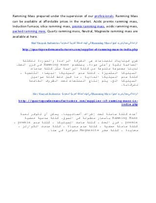 Ramming Mass prepared under the supervision of our professionals. Ramming Mass
can be available at affordable prices in the market. Acidic premix ramming mass,
Induction furnace, silica ramming mass, premix ramming mass, acidic ramming mass,
packed ramming mass, Quartz ramming mass, Neutral, Magnesite ramming mass are
available at here.
‫أجهزة‬ ‫توريد‬ ‫مجال‬ ‫في‬ ‫الرائدة‬Ramming Mass‫السعودية‬ ‫العربية‬ ‫المملكة‬ ‫الهند‬ ‫في‬Shri Vinayak Industries
http://quartzpowdermanufacturers.com/supplier-of-ramming-mass-in-india.php
‫للكتلة‬ ‫والموردة‬ ‫الرائدة‬ ‫الشركة‬ ‫هي‬ ‫للصناعات‬ ‫فيناياك‬ ‫شري‬
‫يستخدم‬ .‫جودة‬ ‫وأعلى‬ ‫نقية‬ ‫الصاخبة‬Ramming mass.‫الحث‬ ‫فرن‬ ‫في‬
‫صدمات‬ ‫كتلة‬ ‫مثل‬ ‫الرامبة‬ ‫كتلة‬ ‫من‬ ‫متنوعة‬ ‫مجموعة‬ ‫لدينا‬
، ‫الثلجية‬ ‫البيضاء‬ ‫السيليكا‬ ‫صدم‬ ‫كتلة‬ ، ‫المتميزة‬ ‫السيليكا‬
‫صواميل‬ ‫كتلة‬ ‫خلط‬ ‫قبل‬ ‫ما‬ ، ‫العادية‬ ‫السيليكا‬ ‫صدم‬ ‫كتلة‬
‫الخاضعة‬ ‫الظروف‬ ‫تحت‬ ‫المنتجات‬ ‫إنتاج‬ ‫يتم‬ .‫الخ‬ ‫السيليكا‬
.‫للرقابة‬
‫مجا‬ ‫في‬ ‫الرائدة‬‫أجهزة‬ ‫توريد‬ ‫ل‬Ramming Mass‫السعودية‬ ‫العربية‬ ‫المملكة‬ ‫الهند‬ ‫في‬Shri Vinayak Industries
-in-mass-ramming-of-http://quartzpowdermanufacturers.com/supplier
india.php
‫لعبة‬ ‫تتوفر‬ ‫أن‬ ‫يمكن‬ .‫أخصائيينا‬ ‫إشراف‬ ‫تحت‬ ‫صامتة‬ ‫كتلة‬ ‫أعدت‬
Ramming Mass‫حمضية‬ ‫صدمية‬ ‫كتلة‬ .‫السوق‬ ‫في‬ ‫معقولة‬ ‫بأسعار‬
premix‫صدم‬ ‫كتلة‬ ، ‫السيليكا‬ ‫صامت‬ ‫كتلة‬ ، ‫الحث‬ ‫فرن‬ ،premix،
، ‫الكوارتز‬ ‫صدمت‬ ‫كتلة‬ ، ‫معبأة‬ ‫صدم‬ ‫كتلة‬ ، ‫حمضية‬ ‫صامتة‬ ‫كتلة‬
‫صخر‬ ‫كتلة‬ ، ‫محايدة‬Magnesite‫مت‬.‫هنا‬ ‫في‬ ‫وفرة‬
 