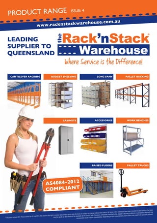 PRODUCT RANGE

ISSUE: 4

are
www.racknstackw

LEADING
SUPPLIER TO
QUEENSLAND

CANTILEVER RACKING

house.com.au

Where Service is the Difference!

BUDGET SHELVING

LONG SPAN

PALLET RACKING

CABINETS

ACCESSORIES

WORK BENCHES

RAISED FLOORS

PALLET TRUCKS

AS4084-2012
COMPLIANT

the basis
been included in good faith on
may
All items in this catalogue have
lems or unexpected demand
change without prior notice.
ery prob
s and all prices are subject to
red.
manufacturing, supply or deliv
right to correct any printing error
s may need to be specially orde
of sale. However, unforeseen
the
e item
will be available at the time
ct as of July 2012. We reserve
ng on your requirements, som
that the goods as described
stock unavailability. Dependi
prices include GST. Prices corre
* All
occasionally result in

 