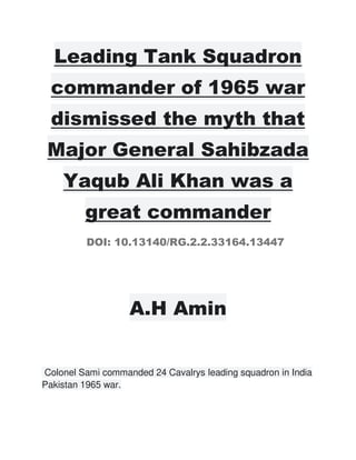 Leading Tank Squadron
commander of 1965 war
dismissed the myth that
Major General Sahibzada
Yaqub Ali Khan was a
great commander
DOI: 10.13140/RG.2.2.33164.13447
A.H Amin
Colonel Sami commanded 24 Cavalrys leading squadron in India
Pakistan 1965 war.
 