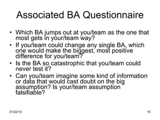 Associated BA Questionnaire Which BA jumps out at you/team as the one that most gets in your/team way? If you/team could change any single BA, which one would make the biggest, most positive difference for you/team? Is the BA so catastrophic that you/team could never test it? Can you/team imagine some kind of information or data that would cast doubt on the big assumption? Is your/team assumption falsifiable? 