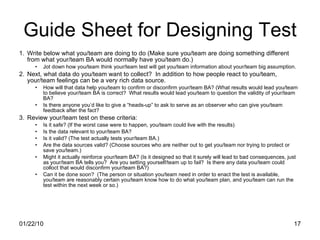 Guide Sheet for Designing Test Write below what you/team are doing to do (Make sure you/team are doing something different from what your/team BA would normally have you/team do.) Jot down how you/team think your/team test will get you/team information about your/team big assumption. Next, what data do you/team want to collect?  In addition to how people react to you/team, your/team feelings can be a very rich data source. How will that data help you/team to confirm or disconfirm your/team BA? (What results would lead you/team to believe your/team BA is correct?  What results would lead you/team to question the validity of your/team BA? Is there anyone you’d like to give a “heads-up” to ask to serve as an observer who can give you/team feedback after the fact? Review your/team test on these criteria: Is it safe? (If the worst case were to happen, you/team could live with the results) Is the data relevant to your/team BA? Is it valid? (The test actually tests your/team BA.) Are the data sources valid? (Choose sources who are neither out to get you/team nor trying to protect or save you/team.) Might it actually reinforce your/team BA? (Is it designed so that it surely will lead to bad consequences, just as your/team BA tells you?  Are you setting yourself/team up to fail?  Is there any data you/team could colloct that would disconfirm your/team BA?) Can it be done soon?  (The person or situation you/team need in order to enact the test is available, you/team are reasonably certain you/team know how to do what you/team plan, and you/team can run the test within the next week or so.) 