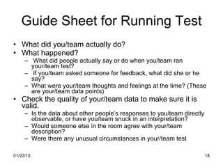 Guide Sheet for Running Test What did you/team actually do? What happened? What did people actually say or do when you/team ran your/team test?  If you/team asked someone for feedback, what did she or he say?  What were your/team thoughts and feelings at the time? (These are your/team data points) Check the quality of your/team data to make sure it is valid.  Is the data about other people’s responses to you/team directly observable, or have you/team snuck in an interpretation? Would someone else in the room agree with your/team description?  Were there any unusual circumstances in your/team test 