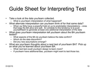 Guide Sheet for Interpreting Test Take a look at the data you/team collected.  What is your/team interpretation of what happened? What alternate interpretation can you/team think of for that same data?  When our BAs have a powerful hold on us to predictable interpretations – ones that keep the BA alive and well.  An antidote to this tendency is to push yourself/team to generate at least one additional interpretation of the data What does your/team interpretation tell you/team about the BA you/team tested? What aspects of the BA do you/team believe the data confirm? Which do the data disconfirm? Did any new assumptions emerge? What are your/team thoughts about a next test of your/team BA?  Pick up on what you've learned about your/team BA. What next test could you/team design to learn more? If you/team have additional Bas, you/team might want to test those too. 