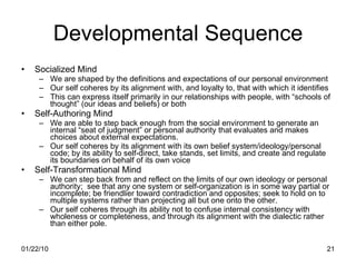 Developmental Sequence Socialized Mind We are shaped by the definitions and expectations of our personal environment Our self coheres by its alignment with, and loyalty to, that with which it identifies This can express itself primarily in our relationships with people, with “schools of thought” (our ideas and beliefs) or both Self-Authoring Mind We are able to step back enough from the social environment to generate an internal “seat of judgment” or personal authority that evaluates and makes choices about external expectations. Our self coheres by its alignment with its own belief system/ideology/personal code; by its ability to self-direct, take stands, set limits, and create and regulate its boundaries on behalf of its own voice Self-Transformational Mind We can step back from and reflect on the limits of our own ideology or personal authority;  see that any one system or self-organization is in some way partial or incomplete; be friendlier toward contradiction and opposites; seek to hold on to multiple systems rather than projecting all but one onto the other. Our self coheres through its ability not to confuse internal consistency with wholeness or completeness, and through its alignment with the dialectic rather than either pole. 