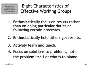 Eight Characteristics of  Effective Working Groups Enthusiastically focus on results rather than on doing particular duties or following certain processes. Enthusiastically help others get results. Actively learn and teach. Focus on solutions to problems, not on the problem itself or who is to blame. Comes from  sessions on Leadership and Self Deception 