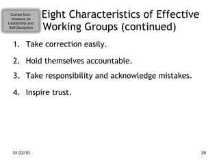 Eight Characteristics of Effective Working Groups (continued) Take correction easily. Hold themselves accountable. Take responsibility and acknowledge mistakes. Inspire trust. Comes from  sessions on Leadership and Self Deception 