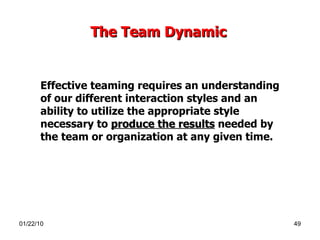 The Team Dynamic   Effective teaming requires an understanding of our different interaction styles and an ability to utilize the appropriate style necessary to  produce the results  needed by the team or organization at any given time.  