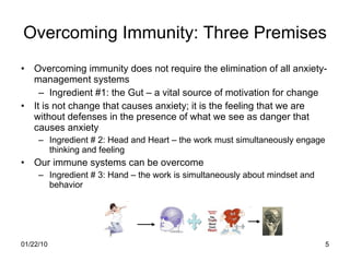 Overcoming Immunity: Three Premises Overcoming immunity does not require the elimination of all anxiety-management systems Ingredient #1: the Gut – a vital source of motivation for change It is not change that causes anxiety; it is the feeling that we are without defenses in the presence of what we see as danger that causes anxiety Ingredient # 2: Head and Heart – the work must simultaneously engage thinking and feeling Our immune systems can be overcome Ingredient # 3: Hand – the work is simultaneously about mindset and behavior 
