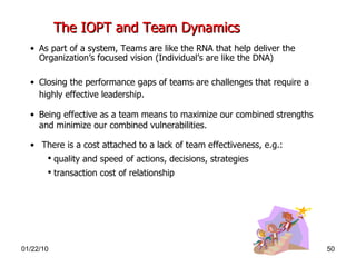 The IOPT and Team Dynamics   As part of a system, Teams are like the RNA that help deliver the Organization’s focused vision (Individual’s are like the DNA) Closing the performance gaps of teams are challenges that require a highly effective leadership.   Being effective as a team means to maximize our combined strengths and minimize our combined vulnerabilities. There is a cost attached to a lack of team effectiveness, e.g.:  quality and speed of actions, decisions, strategies transaction cost of relationship 