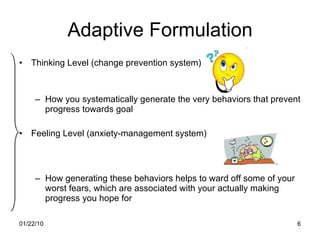 Adaptive Formulation Thinking Level (change prevention system) How you systematically generate the very behaviors that prevent progress towards goal Feeling Level (anxiety-management system) How generating these behaviors helps to ward off some of your worst fears, which are associated with your actually making progress you hope for 