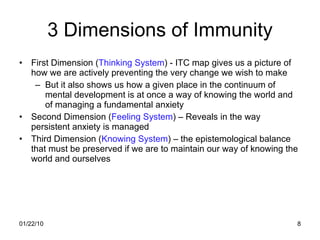 3 Dimensions of Immunity First Dimension ( Thinking System ) - ITC map gives us a picture of how we are actively preventing the very change we wish to make But it also shows us how a given place in the continuum of mental development is at once a way of knowing the world and of managing a fundamental anxiety Second Dimension ( Feeling System ) – Reveals in the way persistent anxiety is managed Third Dimension ( Knowing System ) – the epistemological balance that must be preserved if we are to maintain our way of knowing the world and ourselves 
