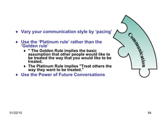 Vary your communication style by ‘pacing’ Use the ‘Platinum rule’ rather than the ‘Golden rule’ " The Golden Rule implies the basic assumption that other people would like to be treated the way that you would like to be treated. The Platinum Rule implies "Treat others the way they want to be treated."   Use the Power of Future Conversations 