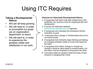 Using ITC Requires Taking a Developmental Stance We can all keep growing We will need to, in order to accomplish our goals (as an organization, department, or team) We will want to, in order to experience the greatest vitality and satisfaction in our work Features of a Genuinely Developmental Stance It recognizes that there is life after adolescence; that adulthood, too must be a time for ongoing growth and development It honors the distinction between  technical and adaptive learning  agendas It recognizes and cultivates the individual's intrinsic motivation to grow It assumes that a change in mindset takes time and is not evenly paced It recognizes that mindsets shape thinking and feeling, so changing mindsets needs to involve the head and the heart. It recognizes that neither change in mindset nor change in behavior alone leads to transformation, but that each must be employed to bring about the other. It provides safety for people to take the kinds of risks inherent in changing their minds. 