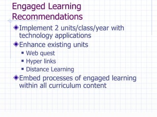 Engaged Learning Recommendations Implement 2 units/class/year with technology applications Enhance existing units Web quest Hyper links Distance Learning Embed processes of engaged learning within all curriculum content 
