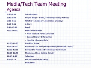 Media/Tech Team Meeting  Agenda 8:30-8:40  Introductions 8:40-9:00  People Bingo – Media/Technology Group Activity 9:00-9:15 What is Technology/Information Literacy?  9:15-9:45  A Story  9:45-10:00 Break 10:00-11:00 Media Information Meet the Park Forest Librarian General Library Information Monthly Library Activity 11:00-11:30 Nutrition Break 11:30-12:00 Review of Last Year (What worked/What didn’t work) 12:00-12:15 Review the Media and Technology Curriculum 12:15-12:45 Mission and Goal Setting Activity 12:45-1:00 Schedules 1:00-1:15 For the Good of the Group Evaluation 