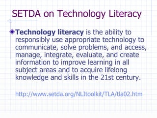 SETDA on Technology Literacy Technology literacy  is the ability to responsibly use appropriate technology to communicate, solve problems, and access, manage, integrate, evaluate, and create information to improve learning in all subject areas and to acquire lifelong knowledge and skills in the 21st century. http://www.setda.org/NLItoolkit/TLA/tla02.htm   