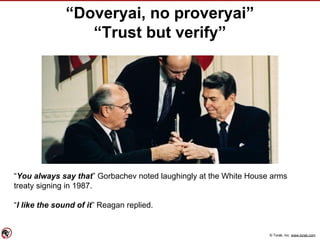 © Torak, Inc. www.torak.com
“Doveryai, no proveryai”
“Trust but verify”
“You always say that” Gorbachev noted laughingly at the White House arms
treaty signing in 1987.
“I like the sound of it” Reagan replied.
 
