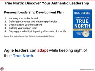 © Torak, Inc. www.torak.com
True North: Discover Your Authentic Leadership
Personal Leadership Development Plan
1. Knowing your authentic self
2. Defining your values and leadership principles
3. Understanding your motivations
4. Building your support team
5. Staying grounded by integrating all aspects of your life
Source: True North: Discover Your Authentic Leadership by Bill George
Agile leaders can adapt while keeping sight of
their True North.
 