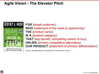 © Torak, Inc. www.torak.com
Agile Vision - The Elevator Pitch
FOR (target customer)
WHO (statement of the need or opportunity)
THE (product name)
IS A (product category)
THAT (key benefit, compelling reason to buy)
UNLIKE (primary competitive alternative)
OUR PRODUCT (statement of primary differentiation)
Source: Geoffrey Moore’s template from Crossing the Chasm
 