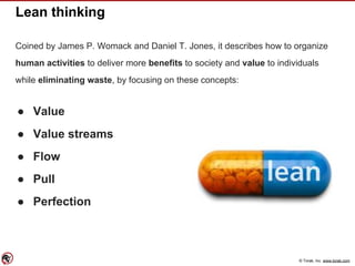 © Torak, Inc. www.torak.com
Lean thinking
Coined by James P. Womack and Daniel T. Jones, it describes how to organize
human activities to deliver more benefits to society and value to individuals
while eliminating waste, by focusing on these concepts:
● Value
● Value streams
● Flow
● Pull
● Perfection
 