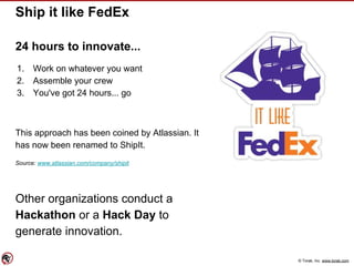 © Torak, Inc. www.torak.com
Ship it like FedEx
24 hours to innovate...
1. Work on whatever you want
2. Assemble your crew
3. You've got 24 hours... go
This approach has been coined by Atlassian. It
has now been renamed to ShipIt.
Source: www.atlassian.com/company/shipit
Other organizations conduct a
Hackathon or a Hack Day to
generate innovation.
 