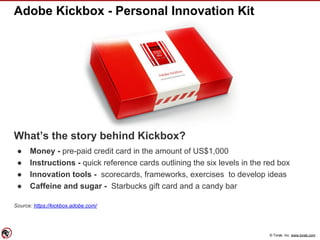 © Torak, Inc. www.torak.com
Adobe Kickbox - Personal Innovation Kit
What’s the story behind Kickbox?
● Money - pre-paid credit card in the amount of US$1,000
● Instructions - quick reference cards outlining the six levels in the red box
● Innovation tools - scorecards, frameworks, exercises to develop ideas
● Caffeine and sugar - Starbucks gift card and a candy bar
Source: https://kickbox.adobe.com/
 