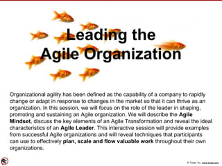 © Torak, Inc. www.torak.com
Leading the
Agile Organization
Organizational agility has been defined as the capability of a company to rapidly
change or adapt in response to changes in the market so that it can thrive as an
organization. In this session, we will focus on the role of the leader in shaping,
promoting and sustaining an Agile organization. We will describe the Agile
Mindset, discuss the key elements of an Agile Transformation and reveal the ideal
characteristics of an Agile Leader. This interactive session will provide examples
from successful Agile organizations and will reveal techniques that participants
can use to effectively plan, scale and flow valuable work throughout their own
organizations.
 