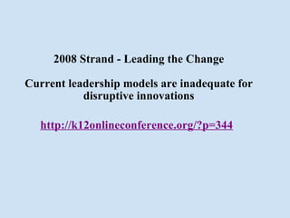 2008 Strand - Leading the Change Current leadership models are inadequate for disruptive innovations http://k12onlineconference.org/?p=344   