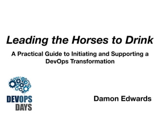 Leading the Horses to Drink
A Practical Guide to Initiating and Supporting a
DevOps Transformation

DEVOPS
DAYS

Damon Edwards

 