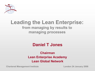 Chartered Management Institute London 24 January 2008
Leading the Lean Enterprise:
from managing by results to
managing processes
Daniel T Jones
Chairman
Lean Enterprise Academy
Lean Global Network
 
