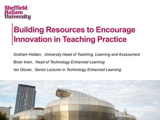 Building Resources to Encourage
Innovation in Teaching Practice
Graham Holden, University Head of Teaching, Learning and Assessment
Brian Irwin, Head of Technology Enhanced Learning
Ian Glover, Senior Lecturer in Technology Enhanced Learning

 