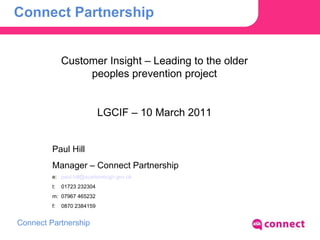 Connect Partnership Customer Insight – Leading to the older peoples prevention project LGCIF – 10 March 2011 Paul Hill Manager – Connect Partnership e:  [email_address] t:  01723 232304 m:  07967 465232 f:  0870 2384159  