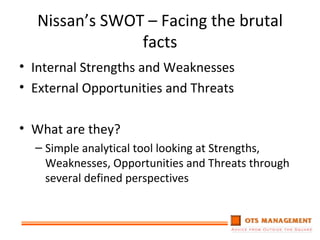 Nissan’s SWOT – Facing the brutal facts Internal Strengths and Weaknesses External Opportunities and Threats What are they? Simple analytical tool looking at Strengths, Weaknesses, Opportunities and Threats through several defined perspectives 